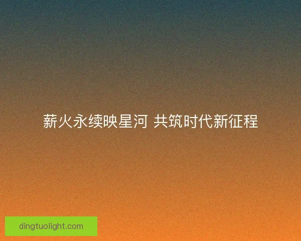 薪火永续映星河 共筑时代新征程