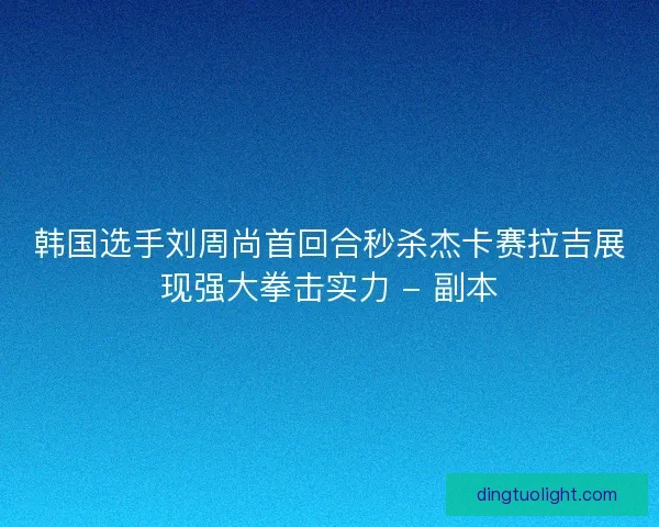 韩国选手刘周尚首回合秒杀杰卡赛拉吉展现强大拳击实力 - 副本