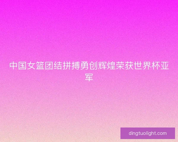 中国女篮团结拼搏勇创辉煌荣获世界杯亚军