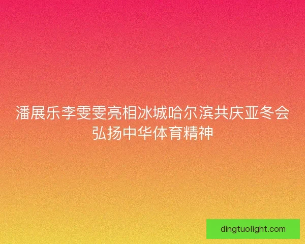 潘展乐李雯雯亮相冰城哈尔滨共庆亚冬会弘扬中华体育精神
