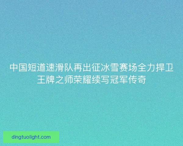 中国短道速滑队再出征冰雪赛场全力捍卫王牌之师荣耀续写冠军传奇