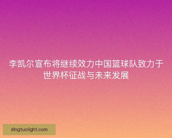 李凯尔宣布将继续效力中国篮球队致力于世界杯征战与未来发展