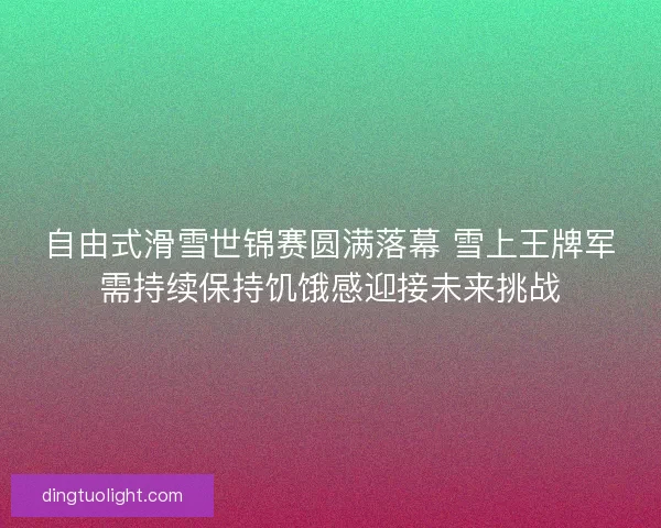 自由式滑雪世锦赛圆满落幕 雪上王牌军需持续保持饥饿感迎接未来挑战