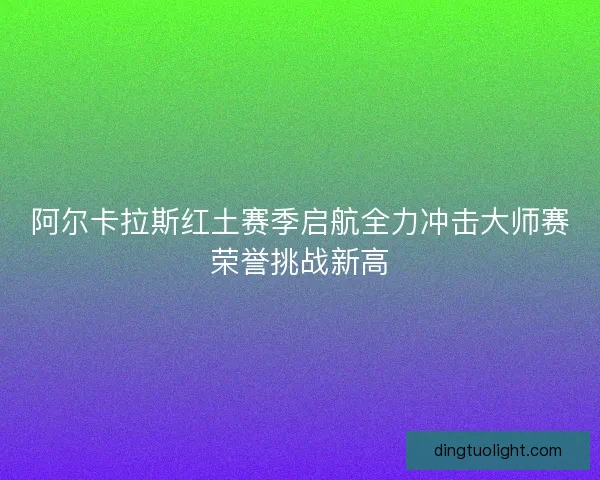 阿尔卡拉斯红土赛季启航全力冲击大师赛荣誉挑战新高